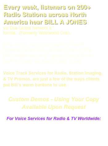 Every week, listeners on 200+ Radio Stations across North America hear BILL A JONES 
via Dial-Global Network’s “Adult Standards” format.  (Formerly Westwood One).  

Now, on an exclusive basis, in Select markets, Radio & TV Stations can utilize Bill’s award winning Talents directly from his Pro Tools equipped home studio.  

Voice Track Services for Radio, Station Imaging, & TV Promos, are just a few of the ways clients put Bill’s warm baritone to use. 

Custom Demos - Using Your Copy
Available Upon Request

For Voice Services for Radio & TV Worldwide: 
Email:
 Management@DogCreekProductions.com